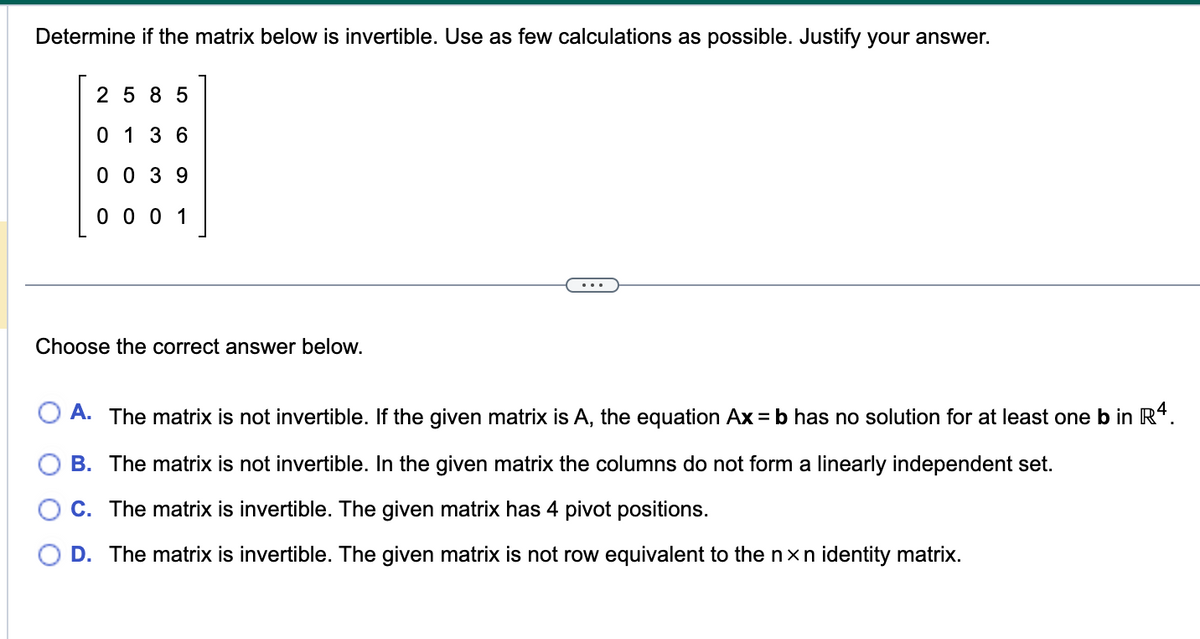 Determine if the matrix below is invertible. Use as few calculations as possible. Justify your answer.
2585
0136
0039
0001
Choose the correct answer below.
A. The matrix is not invertible. If the given matrix is A, the equation Ax=b has no solution for at least one b in R4.
B. The matrix is not invertible. In the given matrix the columns do not form a linearly independent set.
C. The matrix is invertible. The given matrix has 4 pivot positions.
D. The matrix is invertible. The given matrix is not row equivalent to the nxn identity matrix.