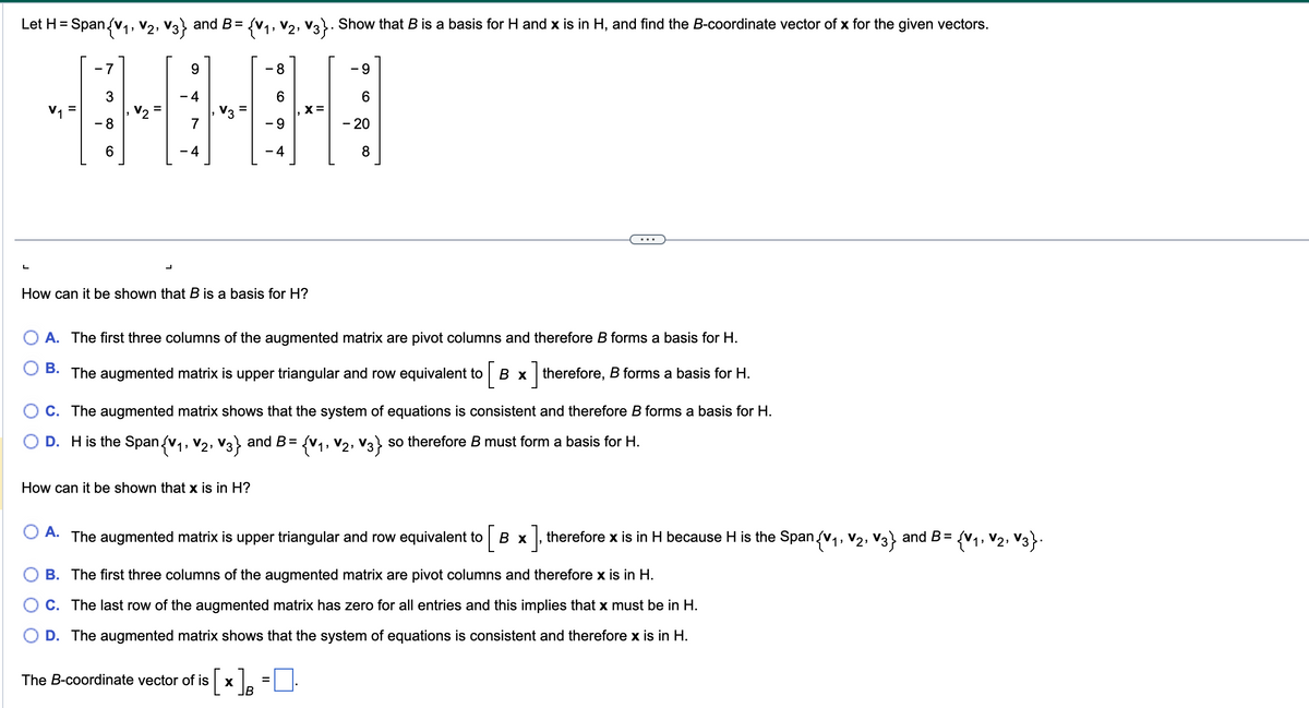 **Vector Spaces and Bases**

---

**Problem Statement:**

Let \( H = \text{Span}\{ v_1, v_2, v_3 \} \) and \( B = \{ v_1, v_2, v_3 \} \). Show that \( B \) is a basis for \( H \) and \( x \) is in \( H \), and find the \( B \)-coordinate vector of \( x \) for the given vectors.

\[
v_1 = \begin{bmatrix} -7 \\ 3 \\ -8 \\ 6 \end{bmatrix} , 
v_2 = \begin{bmatrix} 9 \\ -4 \\ 7 \\ -4 \end{bmatrix} ,
v_3 = \begin{bmatrix} -8 \\ 6 \\ -9 \\ -4 \end{bmatrix} ,
x = \begin{bmatrix} -9 \\ 6 \\ -20 \\ 8 \end{bmatrix}
\]

---

**Discussion:**

1. **How can it be shown that \( B \) is a basis for \( H \)?**

   - **A.** The first three columns of the augmented matrix are pivot columns and therefore \( B \) forms a basis for \( H \).
   - **B.** The augmented matrix is upper triangular and row equivalent to 
   
     \[
     \left[ B \quad x \right]
     \]
     
     therefore, \( B \) forms a basis for \( H \).
   - **C.** The augmented matrix shows that the system of equations is consistent and therefore \( B \) forms a basis for \( H \).
   - **D.** \( H \) is the Span{\( v_1, v_2, v_3 \)} and \( B = \{ v_1, v_2, v_3 \} \) so therefore \( B \) must form a basis for \( H \).

2. **How can it be shown that \( x \) is in \( H \)?**

   - **A.** The augmented matrix is upper triangular and row equivalent to 
   
     \[
     \left[ B \quad x \right]
     \]
     
     therefore \( x \) is in \( H \) because \( H \) is the Span{\( v_