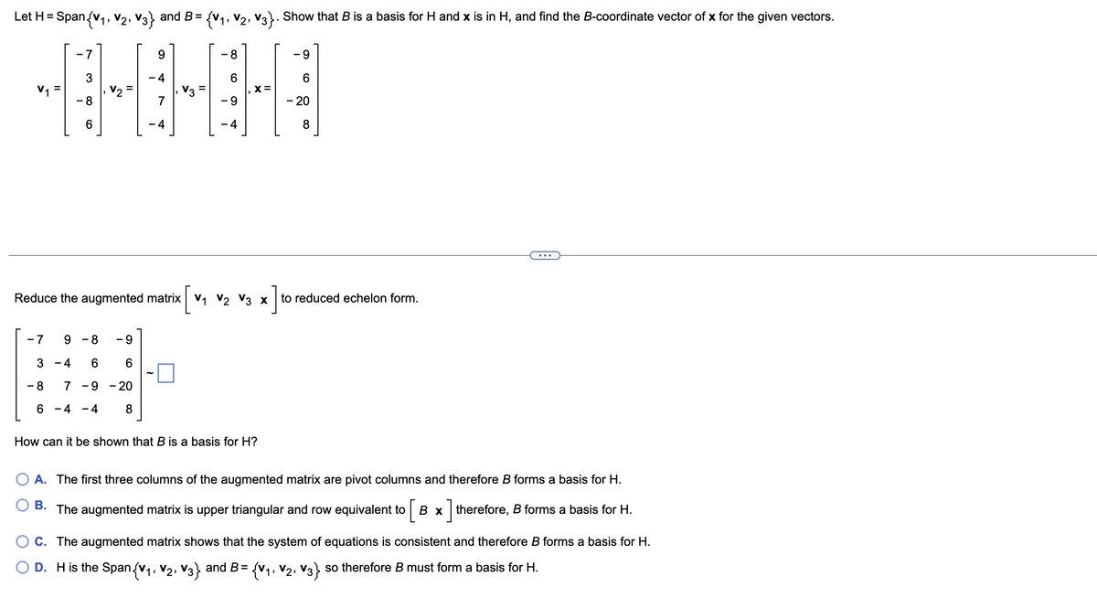 ### Linear Algebra: Basis and Span Example

#### Problem Statement
Let \( H = \text{Span}\{ \mathbf{v_1}, \mathbf{v_2}, \mathbf{v_3} \} \) and \( B = \{ \mathbf{v_1}, \mathbf{v_2}, \mathbf{v_3} \} \). Show that \( B \) is a basis for \( H \) and \( \mathbf{x} \) is in \( H \), and find the \( B \)-coordinate vector of \( \mathbf{x} \) for the given vectors.

Given vectors:

\[ 
\mathbf{v_1} = \begin{pmatrix} -7 \\ 3 \\ -8 \\ 6 \end{pmatrix}, \quad \mathbf{v_2} = \begin{pmatrix} 9 \\ -4 \\ 7 \\ -4 \end{pmatrix}, \quad \mathbf{v_3} = \begin{pmatrix} -8 \\ 6 \\ -9 \\ -4 \end{pmatrix}, \quad \mathbf{x} = \begin{pmatrix} -9 \\ 6 \\ -20 \\ 8 \end{pmatrix}
\]

#### Matrix Representation

Reduce the augmented matrix \([ \mathbf{v_1} \ \mathbf{v_2} \ \mathbf{v_3} \ \mathbf{x} ]\) to reduced echelon form.

\[
\begin{bmatrix}
-7 & 9 & -8 & -9 \\
3 & -4 & 6 & 6 \\
-8 & 7 & -9 & -20 \\
6 & -4 & -4 & 8
\end{bmatrix}
\sim
\begin{bmatrix}
\boxed{}
\end{bmatrix}
\]

#### Questions

1. How can it be shown that \( B \) is a basis for \( H \)?

    - A. The first three columns of the augmented matrix are pivot columns and therefore \( B \) forms a basis for \( H \).
    - B. The augmented matrix is upper triangular and row equivalent to \([B \ | \mathbf{x} ]\) therefore \( B \) forms a basis for \( H \).
    - C. The augmented matrix shows that the system of equations is consistent and