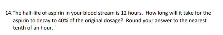 14. The half-life of aspirin in your blood stream is 12 hours. How long will it take for the
aspirin to decay to 40% of the original dosage? Round your answer to the nearest
tenth of an hour.