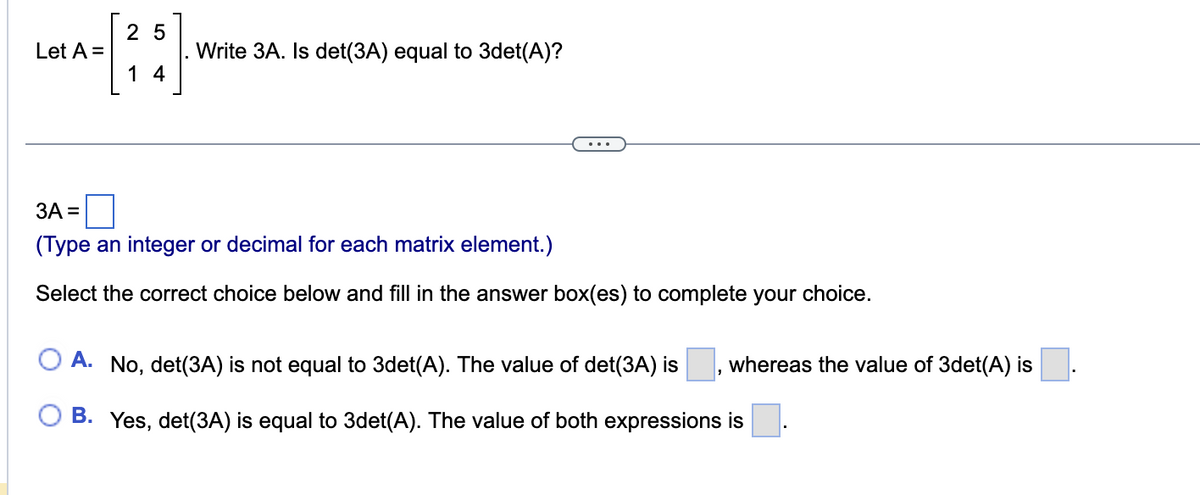 Let A =
25
14
Write 3A. Is det(3A) equal to 3det(A)?
3A =
(Type an integer or decimal for each matrix element.)
Select the correct choice below and fill in the answer box(es) to complete your choice.
A. No, det(3A) is not equal to 3det(A). The value of det(3A) is whereas the value of 3det(A) is
B. Yes, det(3A) is equal to 3det(A). The value of both expressions is