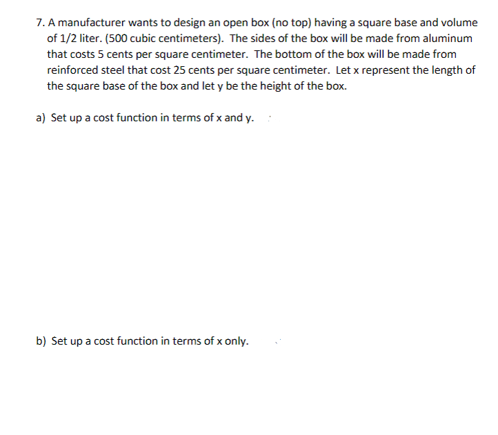 7. A manufacturer wants to design an open box (no top) having a square base and volume
of 1/2 liter. (500 cubic centimeters). The sides of the box will be made from aluminum
that costs 5 cents per square centimeter. The bottom of the box will be made from
reinforced steel that cost 25 cents per square centimeter. Let x represent the length of
the square base of the box and let y be the height of the box.
a) Set up a cost function in terms of x and y.
b) Set up a cost function in terms of x only.