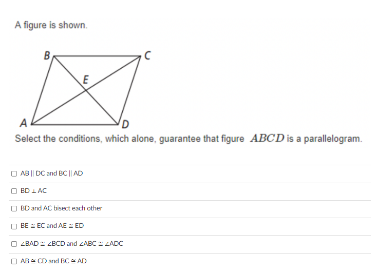 A figure is shown.
B
E
A
D
Select the conditions, which alone, guarantee that figure ABCD is a parallelogram.
O AB || DC and BC || AD
BD 1 AC
BD and AC bisect each other
BE E EC and AE E ED
LBAD 스 ZBCD and LABC 쓴 LADC
□ AB 쓴 CD and BC 스 AD
