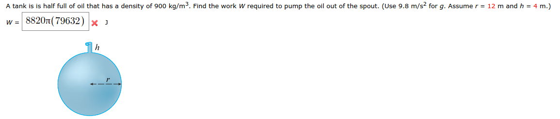 A tank is is half full of oil that has a density of 900 kg/m³. Find the work W required to pump the oil out of the spout. (Use 9.8 m/s2 for g. Assume r = 12 m and h = 4 m.)
w = 8820л(79632) × J