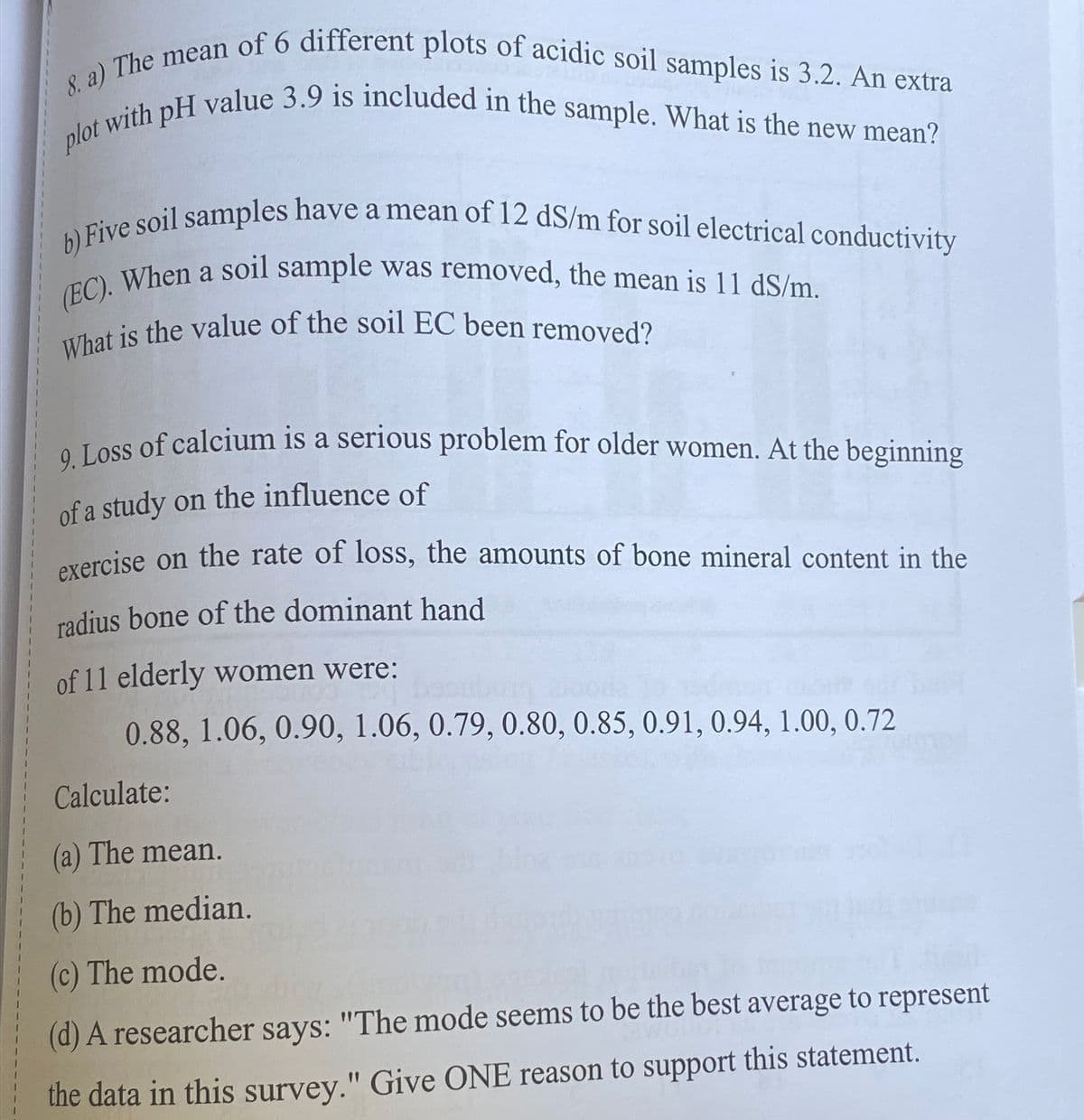 8. a) The mean of 6 different plots of acidic soil samples is 3.2. An extra
plot with pH value 3.9 is included in the sample. What is the new mean?
b) Five soil samples have a mean of 12 dS/m for soil electrical conductivity
(EC). When a soil sample was removed, the mean is 11 dS/m.
What is the value of the soil EC been removed?
9. Loss of calcium is a serious problem for older women. At the beginning
of a study on the influence of
exercise on the rate of loss, the amounts of bone mineral content in the
radius bone of the dominant hand
of 11 elderly women were:
0.88, 1.06, 0.90, 1.06, 0.79, 0.80, 0.85, 0.91, 0.94, 1.00, 0.72
Calculate:
(a) The mean.
(b) The median.
(c) The mode.
(d) A researcher says: "The mode seems to be the best average to represent
the data in this survey." Give ONE reason to support this statement.