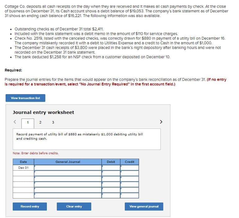 Cottage Co. deposits all cash receipts on the day when they are recelved and it makes all cash payments by check. At the close
of business on December 31, Its Cash account shows a debit balance of $19,053. The company's bank statement as of December
31 shows an ending cash balance of $16,221. The following information was also avallable.
• Outstanding checks as of December 31 total $2,411.
• Included with the bank statement was a debit memo in the amount of $110 for service charges.
• Check No. 2519, listed with the canceled checks, was correctly drawn for $880 In payment of a utility bill on December 16.
The company mistakenly recorded it with a debit to Utilities Expense and a credit to Cash in the amount of $1,000.
• The December 31 cash recelpts of $3,800 were placed In the bank's night depository after banking hours and were not
recorded on the December 31 bank statement.
• The bank deducted $1,258 for an NSF check from a customer deposited on December 10.
Required:
Prepare the journal entries for the Items that would appear on the company's bank reconcillation as of December 31. (If no entry
Is required for a transection/event, select "No Journal Entry Required" In the first account fleld.)
View transaction list
Journal entry worksheet
1
2
3
>
Record payment of utility bill of $880 as mistakenly $1,000 debiting utility bill
and crediting cash.
Note: Enter debits before credits.
Date
General Journal
Debit
Credit
Dec 31.
Record entry
Clear entry
View general journal
