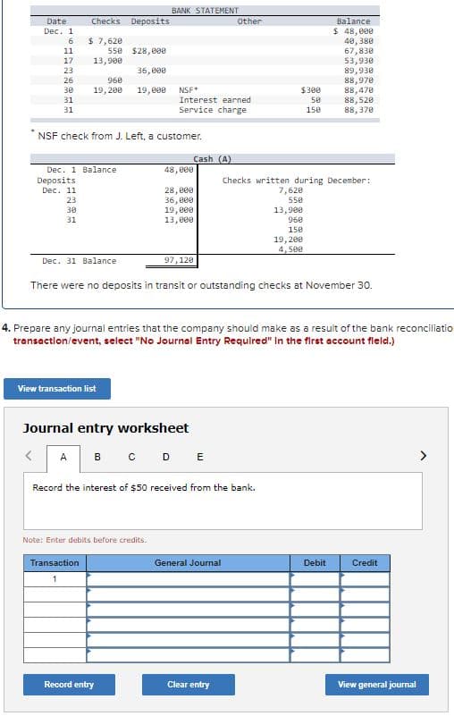 BANK STATEMENT
Date
Checks
Deposits
Other
Balance
$ 48,000
40, 380
67,830
53,930
৪9,938
৪৪, 978
88,470
88,520
88,370
Dec. 1
$ 7,620
550 $28, 0e
13,900
11
17
23
36, e00
26
960
30
19,200
19, e00
NSF*
$300
Interest earned
Service charge
31
50
31
150
NSF check from J. Left, a customer.
Cash (A)
Dec. 1 Balance
48, 000
Deposits
Checks written during December:
7,620
550
28, e00
36, 000
19,000
13,e00
Dec. 11
23
13,900
960
30
31
150
19, 200
4,500
Dec. 31 Balance
97,128
There were no deposits in transit or outstanding checks at November 30.
4. Prepare any journal entries that the company should make as a resuit of the bank reconciliatio
transaction/event, select "No Journal Entry Required" In the first account fleld.)
View transaction list
Journal entry worksheet
B C D E
A
Record the interest of $50 received from the bank.
Note: Enter debits before credits.
Transaction
General Journal
Debit
Credit
1
Record entry
Clear entry
View general journal
