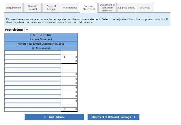 Statement of
General
General
Income
Requirement
Trial Balance
Retained
Balance Sheet
Analysis
Journal
Ledger
Statement
Earnings
Choose the appropriate accounts to be reported on the income statement. Select the 'adjusted' from the dropdown, which will
then populate the balances in those accounts from the trial balance.
Post-closing
H&H TOOL, INC.
Income Statement
For the Year Ended December 31, 2018
(in thousands)
< Trial Balance
Statement of Retained Eamings >
