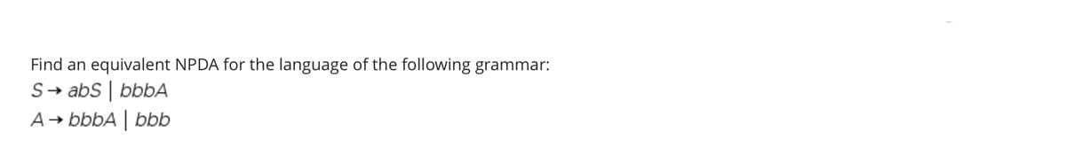 Find an equivalent NPDA for the language of the following grammar:
S→ abS | bbbA
A→ bbbA | bbb
