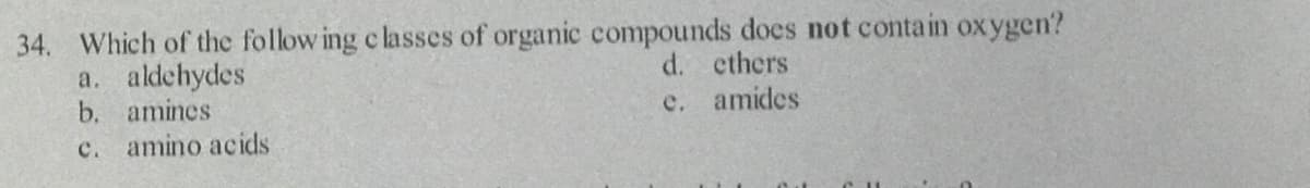 34. Which of the follow ing c lasses of organic compounds does not contain oxygen?
a. aldehydes
b. amines
c. amino acids
d. cthers
c. amides
