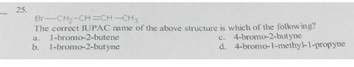 25.
Br-CH2-CH=CH-CH3
The correct IUPAC name of the above structure is which of the follow ing?
1-bromo-2-butene
1-bromo-2-butyne
4-bromo-2-butyne
d. 4-bromo-1-methyl-1-propyne
a.
c.
b.
