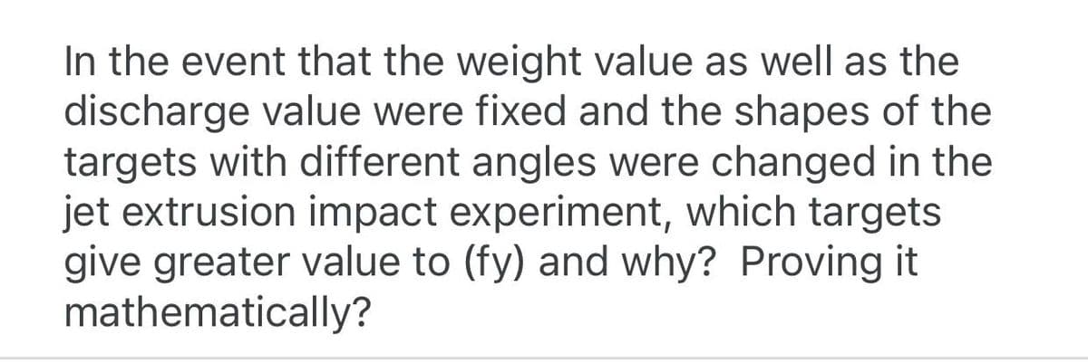 In the event that the weight value as well as the
discharge value were fixed and the shapes of the
targets with different angles were changed in the
jet extrusion impact experiment, which targets
give greater value to (fy) and why? Proving it
mathematically?
