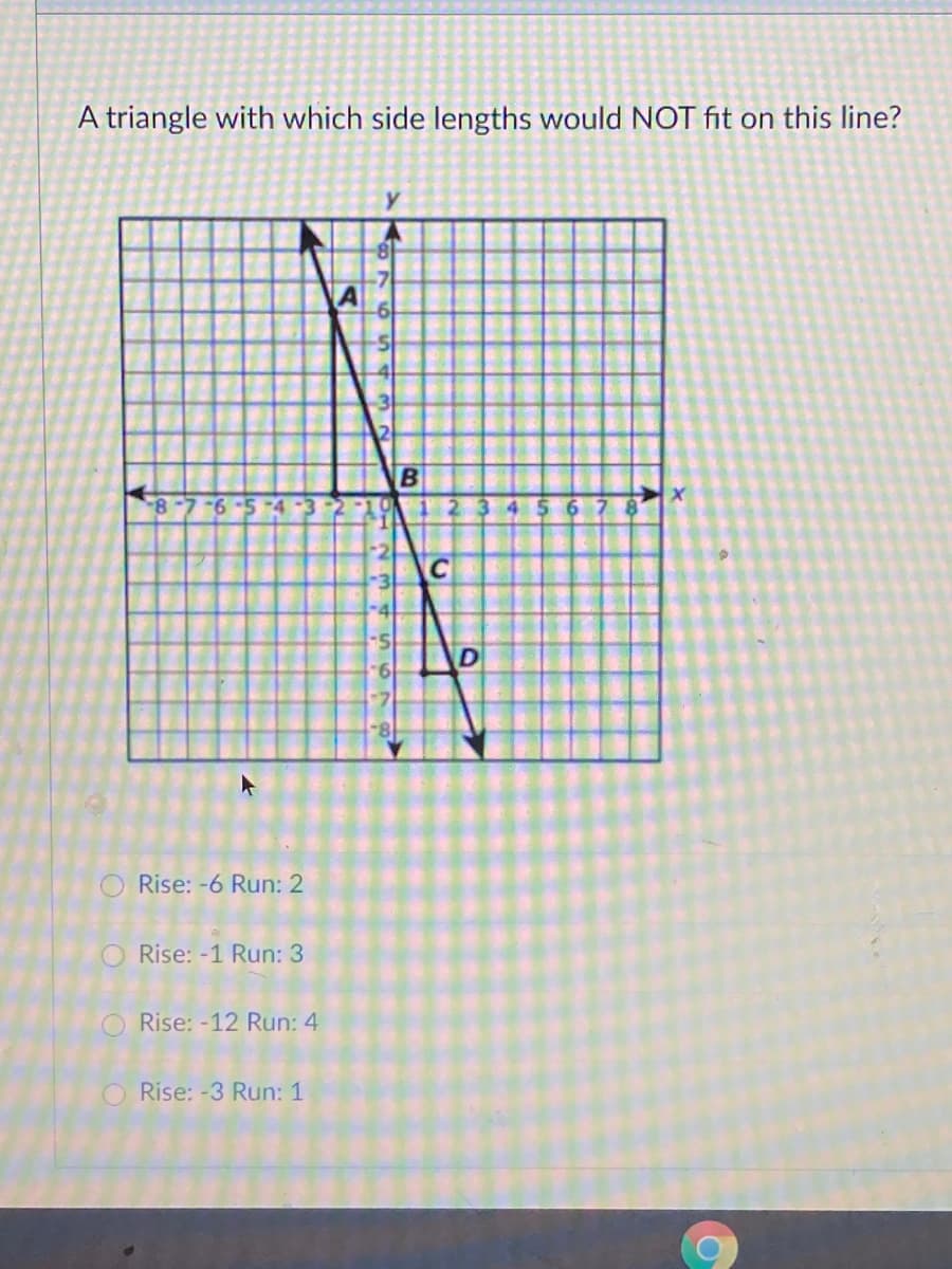 A triangle with which side lengths would NOT fit on this line?
8-7 -6 -5 -4
2345 6
-4
9.
O Rise: -6 Run: 2
O Rise: -1 Run: 3
Rise: -12 Run: 4
O Rise: -3 Run: 1
