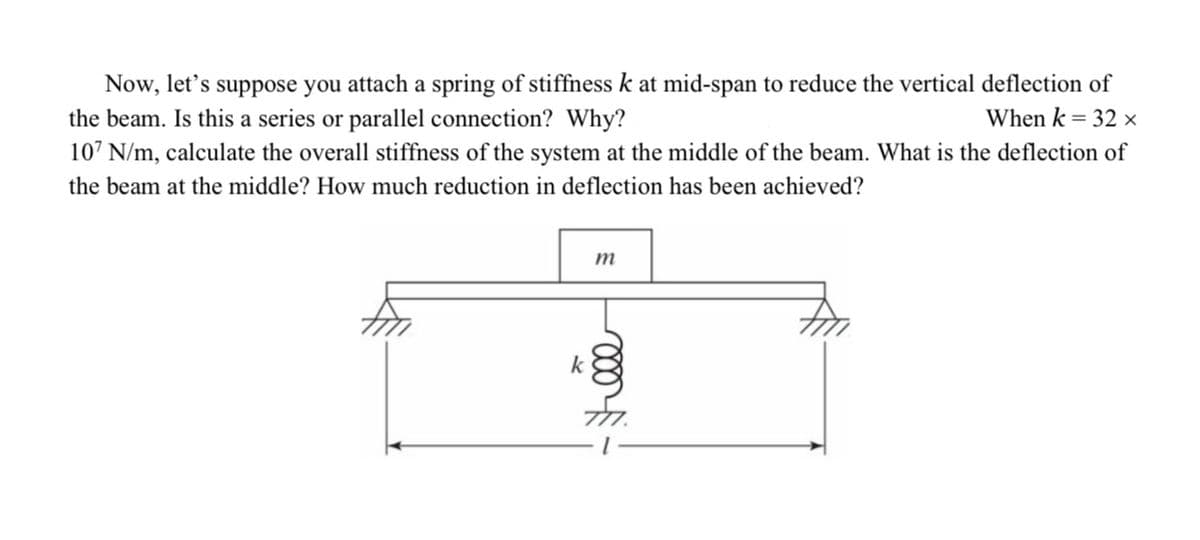 Now, let's suppose you attach a spring of stiffness k at mid-span to reduce the vertical deflection of
the beam. Is this a series or parallel connection? Why?
When k = 32 x
107 N/m, calculate the overall stiffness of the system at the middle of the beam. What is the deflection of
the beam at the middle? How much reduction in deflection has been achieved?
m