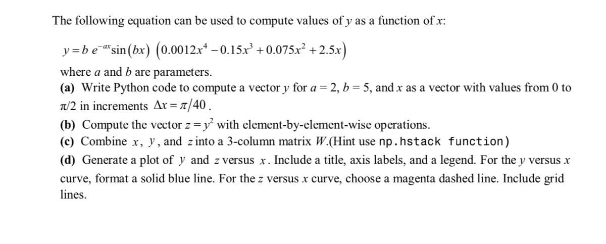 The following equation can be used to compute values of y as a function of x:
y=be¯ªsin(bx) (0.0012x¹ −0.15x³ +0.075x² +2.5x)
where a and b are parameters.
(a) Write Python code to compute a vector y for a = 2, b = 5, and x as a vector with values from 0 to
π/2 in increments Ax= π/40.
(b) Compute the vector z = y² with element-by-element-wise operations.
(c) Combine x, y, and zinto a 3-column matrix W.(Hint use np. hstack function)
(d) Generate a plot of y and z versus x. Include a title, axis labels, and a legend. For the y versus x
curve, format a solid blue line. For the z versus x curve, choose a magenta dashed line. Include grid
lines.