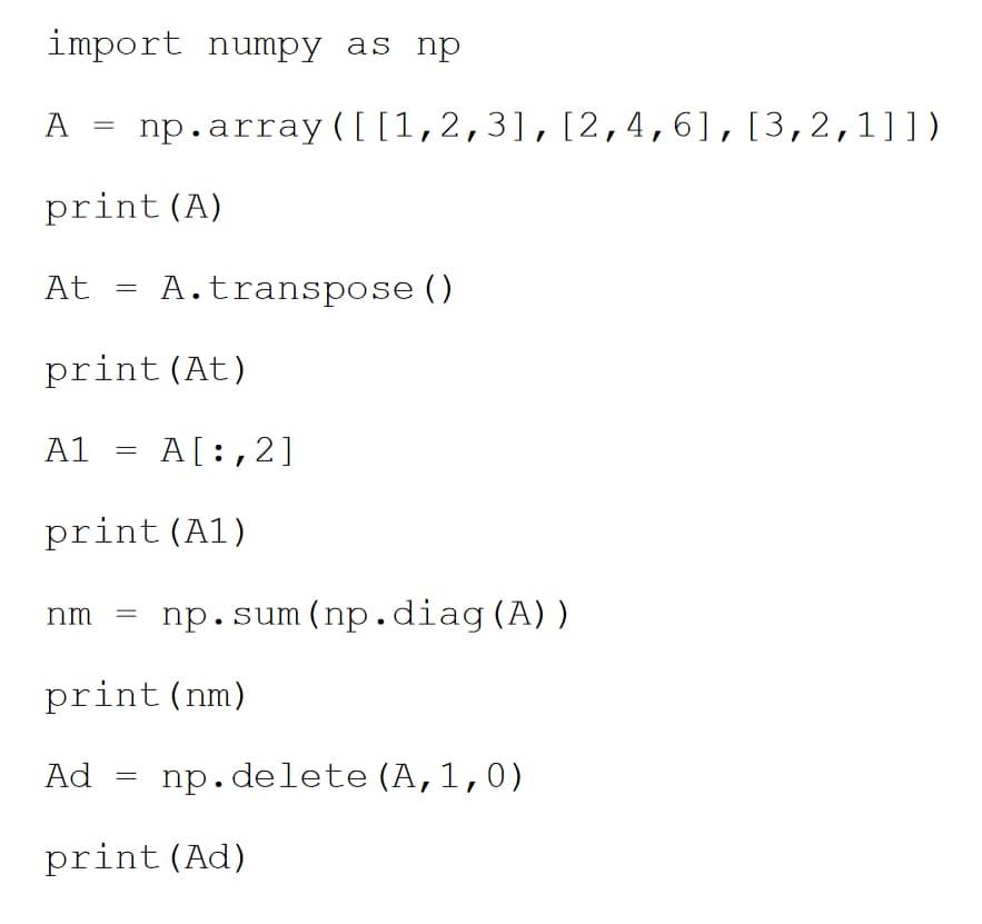 import numpy as np
A
At
print (A)
=
A1
=
print (At)
=
Ad
np.array ([[1,2,3], [2,4,6], [3,2,1]])
nm =
A. transpose ()
print (A1)
=
A[:,2]
print (nm)
np.sum (np.diag (A))
np.delete (A,1,0)
print (Ad)