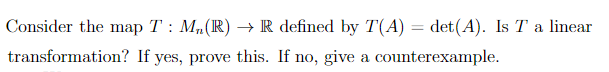 Consider the map T : M,(R) → R defined by T(A) = det(A). Is T a linear
transformation? If yes, prove this. If no, give a counterexample.
