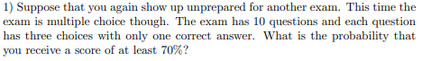 ) Suppose that you again show up unprepared for another exam. This time the
xam is multiple choice though. The exam has 10 questions and each question
as three choices with only one correct answer. What is the probability that
ou receive a score of at least 70%?
