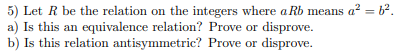 5) Let R be the relation on the integers where a Rb means a² = b².
a) Is this an equivalence relation? Prove or disprove.
b) Is this relation antisymmetric? Prove or disprove.
