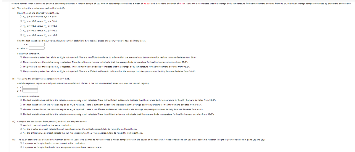 What is normal, when it comes to people's body temperatures? A random sample of 130 human body temperatures had a mean of 98.15° and a standard deviation of 0.75°. Does the data indicate that the average body temperature for healthy humans deviates from 98.6°, the usual average temperature cited by physicians and others?
(a) Test using the p-value approach with a = 0.05.
State the null and alternative hypothesis.
O Ho: u + 98.6 versus H: u = 98.6
O Hoi = 98.6 versus H: u * 98.6
O Ho: u = 98.6 versus H: H < 98.6
O Ho: u < 98.6 versus H: H > 98.6
O Ho: u = 98.6 versus H: H > 98.6
Find the test statistic and the p-value. (Round your test statistic to two decimal places and your p-value to four decimal places.)
p-value =
State your conclusion.
O The p-value is greater than alpha so H, is not rejected. There is insufficient evidence to indicate that the average body temperature for healthy humans deviates from 98.6°.
O The p-value is less than alpha so Hn is rejected. There is sufficient evidence to indicate that the average body temperature for healthy humans deviates from 98.6°.
O The p-value is less than alpha so H, is rejected. There is insufficient evidence to indicate that the average body temperature for healthy humans deviates from 98.6°.
O The p-value is greater than alpha so H, is not rejected. There is sufficient evidence to indicate that the average body temperature for healthy humans deviates from 98.6°.
(b) Test using the critical value approach with a = 0.05.
Find the rejection region. (Round your answers to two decimal places. If the test is one-tailed, enter NONE for the unused region.)
State your conclusion.
O The test statistic does not lie in the rejection region so H, is not rejected. There is insufficient evidence to indicate that the average body temperature for healthy humans deviates from 98.6°.
O The test statistic lies in the rejection region so H, is rejected. There is sufficient evidence to indicate that the average body temperature for healthy humans deviates from 98.6°.
O The test statistic lies in the rejection region so H, is rejected. There is insufficient evidence to indicate that the average body temperature for healthy humans deviates from 98.6°.
O The test statistic does not lie in the rejection region so H, is not rejected. There is sufficient evidence to indicate that the average body temperature for healthy humans deviates from 98.6°.
(c)
Compare the conclusions from parts (a) and (b). Are they the same?
O Yes, both methods produce the same conclusion.
O No, the p-value approach rejects the null hypothesis when the critical approach fails to reject the null hypothesis.
O No, the critical value approach rejects the null hypothesis when the p-value approach fails to reject the null hypothesis.
(d) The 98.6° standard was derived by a German doctor in 1868, who claimed to have recorded 1 million temperatures in the course of his research.t What conclusions can you draw about his research in light of your conclusions in parts (a) and (b)?
O It appears as though the doctor was correct in his conclusion.
O It appears as though the the doctor's equipment may not have been accurate.
