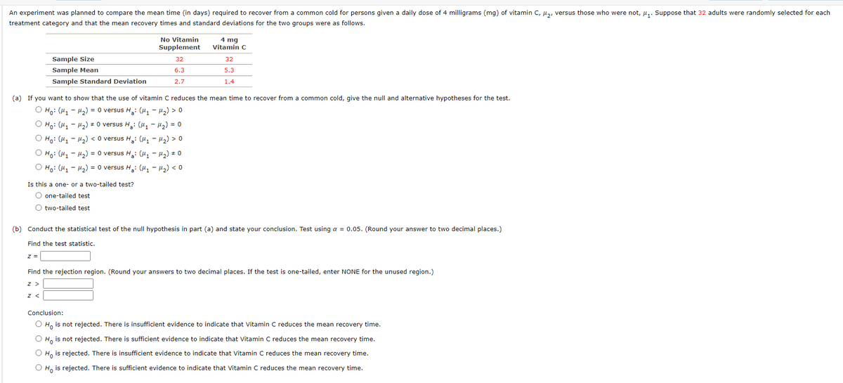 An experiment was planned to compare the mean time (in days) required to recover from a common cold for persons given a daily dose of 4 milligrams (mg) of vitamin C, u, versus those who were not, µ,. Suppose that 32 adults were randomly selected for each
treatment category and that the mean recovery times and standard deviations for the two groups were as follows.
No Vitamin
4 mg
Vitamin C
Supplement
Sample Size
32
32
Sample Mean
6.3
5.3
Sample Standard Deviation
2.7
1.4
(a) If you want to show that the use of vitamin C reduces the mean time to recover from a common cold, give the null and alternative hypotheses for the test.
O Ho: (H, - H2) = 0 versus H: (H, - H2) > 0
O Ho: (H, - H2) = 0 versus H: (u, - H2) = 0
O Ho: (H, - H2) < O versus H: (u, - u2) > 0
O Ho: (H1 - H2) = 0 versus H,: (H1 - H2) # 0
О на: (и, - и2) %3D O versus H,: (и, - и) <о
Is this a one- or a two-tailed test?
O one-tailed test
O two-tailed test
(b) Conduct the statistical test of the null hypothesis in part (a) and state your conclusion. Test using a = 0.05. (Round your answer to two decimal places.)
Find the test statistic.
Find the rejection region. (Round your answers to two decimal places. If the test is one-tailed, enter NONE for the unused region.)
z >
Conclusion:
O H, is not rejected. There is insufficient evidence to indicate that Vitamin C reduces the mean recovery time.
O H, is not rejected. There is sufficient evidence to indicate that Vitamin C reduces the mean recovery time.
O H, is rejected. There is insufficient evidence to indicate that Vitamin C reduces the mean recovery time.
O H, is rejected. There is sufficient evidence to indicate that Vitamin C reduces the mean recovery time.
