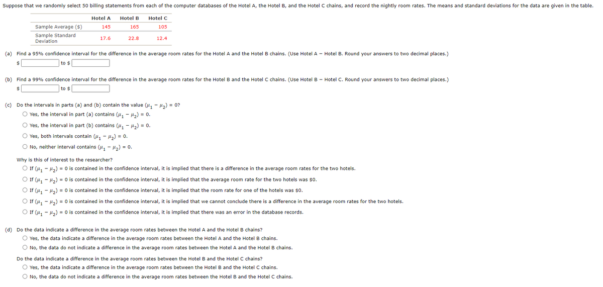 Suppose that we randomly select 50 billing statements from each of the computer databases of the Hotel A, the Hotel B, and the Hotel C chains, and record the nightly room rates. The means and standard deviations for the data are given in the table.
Hotel A
Hotel B
Hotel C
Sample Average ($)
145
165
105
Sample Standard
Deviation
17.6
22.8
12.4
(a) Find a 95% confidence interval for the difference in the average room rates for the Hotel A and the Hotel B chains. (Use Hotel A - Hotel B. Round your answers to two decimal places.)
$
to $
(b) Find a 99% confidence interval for the difference in the average room rates for the Hotel B and the Hotel C chains. (Use Hotel B - Hotel C. Round your answers to two decimal places.)
$
to $
(c) Do the intervals in parts (a) and (b) contain the value (u, - u,) = 0?
O Yes, the interval in part (a) contains (u, - H,) = 0.
O Yes, the interval in part (b) contains (u, - u,) = 0.
O Yes, both intervals contain (u, - H,) = 0.
O No, neither interval contains (u, - u,) = 0.
Why is this of interest to the researcher?
O If (u, - µ,) = 0 is contained in the confidence interval, it is implied that there is a difference in the average room rates for the two hotels.
O If (u, - µ,) = 0 is contained in the confidence interval, it is implied that the average room rate for the two hotels was $0.
O If (u, - µz) = 0 is contained in the confidence interval, it is implied that the room rate for one of the hotels was $o.
O If (u, - µ,) = 0 is contained in the confidence interval, it is implied that we cannot conclude there is a difference in the average room rates for the two hotels.
O If (u, - µ,) = 0 is contained in the confidence interval, it is implied that there was an error in the database records.
(d) Do the data indicate a difference in the average room rates between the Hotel A and the Hotel B chains?
O Yes, the data indicate a difference in the average room rates between the Hotel A and the Hotel B chains.
O No, the data do not indicate a difference in the average room rates between the Hotel A and the Hotel B chains.
Do the data indicate a difference in the average room rates between the Hotel B and the Hotel C chains?
O Yes, the data indicate a difference in the average room rates between the Hotel B and the Hotel C chains.
O No, the data do not indicate a difference in the average room rates between the Hotel B and the Hotel C chains.
