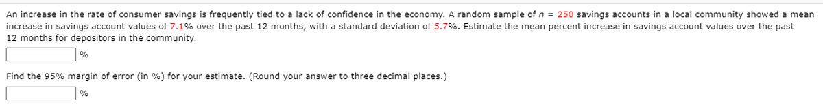 An increase in the rate of consumer savings is frequently tied to a lack of confidence in the economy. A random sample of n = 250 savings accounts in a local community showed a mean
increase in savings account values of 7.1% over the past 12 months, with a standard deviation of 5.7%. Estimate the mean percent increase in savings account values over the past
12 months for depositors in the community.
%
Find the 95% margin of error (in %) for your estimate. (Round your answer to three decimal places.)
%
