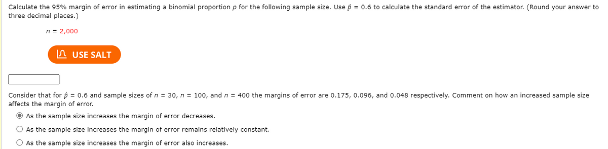 Calculate the 95% margin of error in estimating a binomial proportion p for the following sample size. Use p = 0.6 to calculate the standard error of the estimator. (Round your answer to
three decimal places.)
n = 2,000
In USE SALT
Consider that for p = 0.6 and sample sizes of n = 30, n = 100, and n = 400 the margins of error are 0.175, 0.096, and 0.048 respectively. Comment on how an increased sample size
affects the margin of error.
O As the sample size increases the margin of error decreases.
O As the sample size increases the margin of error remains relatively constant.
O As the sample size increases the margin of error also increases.
