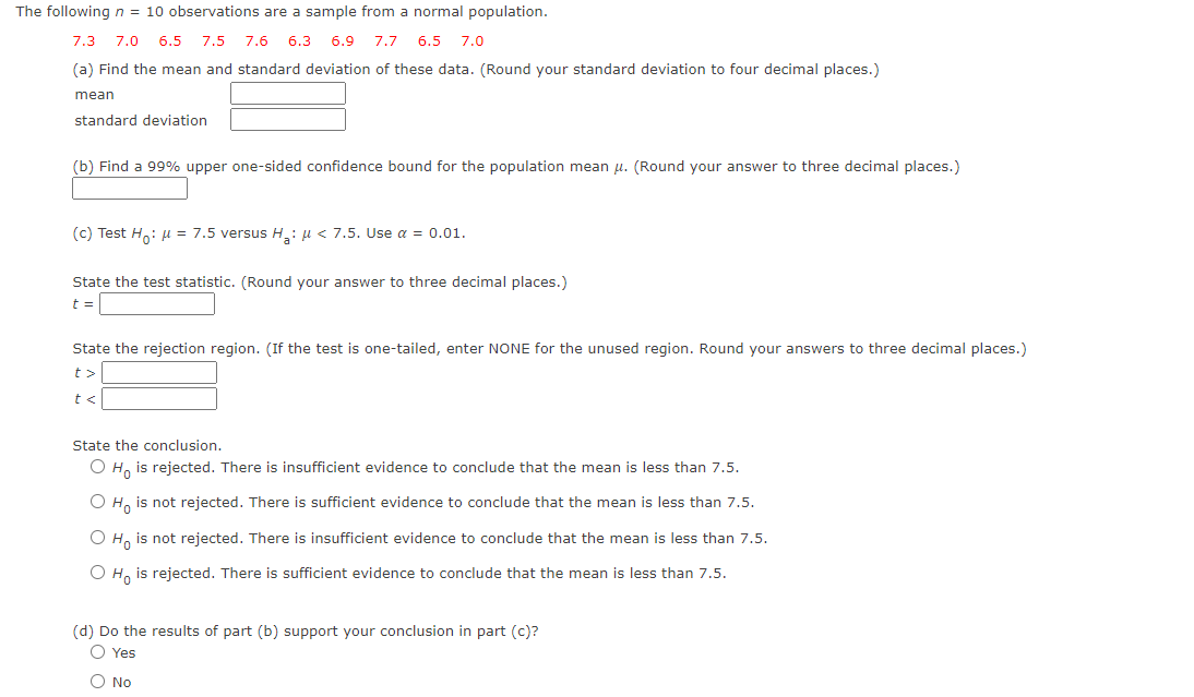 The following n = 10 observations are a sample from a normal population.
7.3 7.0
6.5 7.5 7.6 6.3
6.9 7.7 6.5 7.0
(a) Find the mean and standard deviation of these data. (Round your standard deviation to four decimal places.)
mean
standard deviation
(b) Find a 99% upper one-sided confidence bound for the population mean u. (Round your answer to three decimal places.)
(c) Test Ho: u = 7.5 versus H: u < 7.5. Use a = 0.01.
State the test statistic. (Round your answer to three decimal places.)
t =
State the rejection region. (If the test is one-tailed, enter NONE for the unused region. Round your answers to three decimal places.)
t>
t <
State the conclusion.
O H, is rejected. There is insufficient evidence to conclude that the mean is less than 7.5.
O H, is not rejected. There is sufficient evidence to conclude that the mean is less than 7.5.
H, is not rejected. There is insufficient evidence to conclude that the mean is less than 7.5.
O H, is rejected. There is sufficient evidence to conclude that the mean is less than 7.5.
(d) Do the results of part (b) support your conclusion in part (c)?
O Yes
O No
