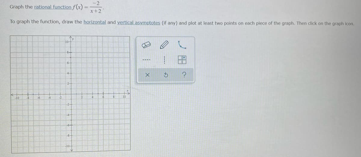 -2
Graph the rational function f (x)
x+2
To graph the function, draw the horizontal and vertical asymptotes (if any) and plot at least two points on each piece of the graph. Then click on the graph icon.
8-
6-
4-
2-
-10
10
-2-
4-
-8-
