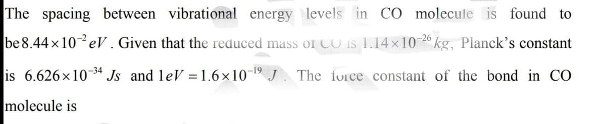 The spacing between vibrational energy levels in CÓ molecule is found to
-26
be 8.44 x10eV . Given that the reduced mass of CO is 1.14×10
kg, Planck's constant
is 6.626x1034 Js and leV =1.6×10¬19 J . The force constant of the bond in CO
molecule is
