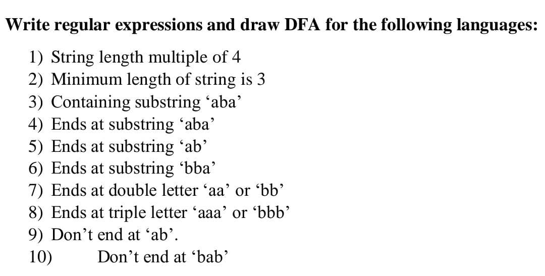 Write regular expressions and draw DFA for the following languages:
1) String length multiple of 4
2) Minimum length of string is 3
3) Containing substring 'aba'
4) Ends at substring 'aba'
5) Ends at substring 'ab'
6) Ends at substring 'bba'
7) Ends at double letter 'aa' or 'bb'
8) Ends at triple letter 'aaa' or 'bbb'
9) Don't end at 'ab'.
10)
Don't end at 'bab'
