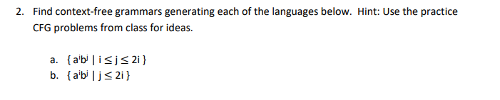 2. Find context-free grammars generating each of the languages below. Hint: Use the practice
CFG problems from class for ideas.
a. {a'b' | i<j< 2i }
b. {a'bi |j< 2i}
