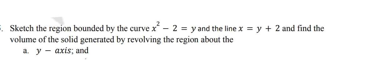 2
. Sketch the region bounded by the curve x
2 = y and the line x = y + 2 and find the
volume of the solid generated by revolving the region about the
a. y axis; and
-