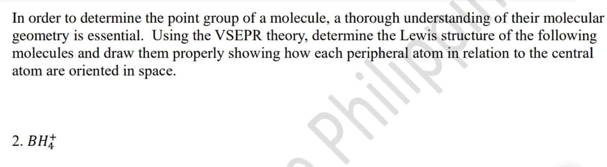 In order to determine the point group of a molecule, a thorough understanding of their molecular
geometry is essential. Using the VSEPR theory, determine the Lewis structure of the following
molecules and draw them properly showing how each peripheral
atom are oriented in space.
atom in relation to the central
2. BH
Phili