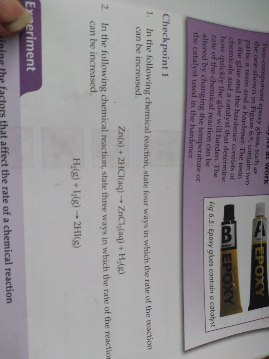 L3 at Work
Two-component epoxy glues, such as
the one shown in Figure 6.5, contain two
parts: a resin and a hardener. The resin
is the glue and the hardener consists of
chemicals and a catalyst that determine
how quickly the glue will harden. The
rate of the chemical reaction can be
altered by changing the temperature or
the catalyst used in the hardener.
AEPOXY
EPOXY
Fig 6.5: Epoxy glues contain a catalyst
Checkpoint 1
In the following chemical reaction, state four ways in which the rate of the reaction
can be increased.
1.
Zn(s) + 2HCI(aq) → ZNC1,(aq) + H;(g)
2. In the following chemical reaction, state three ways in which the rate of the reactiOE
can be increased.
H;(g) + I(g) → 2HI(g)
Ex eriment
ining the factors that affect the rate of a chemical reaction

