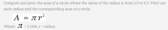 Compute and print the area of a circle where the value of the radius is from 1.0 to 5.0. Print out
each radius and the corresponding area of a circle.
A = Ar²
Where: T = 3.1416, r = radius
