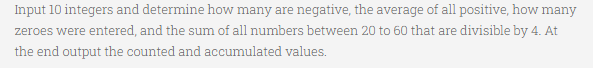 Input 10 integers and determine how many are negative, the average of all positive, how many
zeroes were entered, and the sum of all numbers between 20 to 60 that are divisible by 4. At
the end output the counted and accumulated values.
