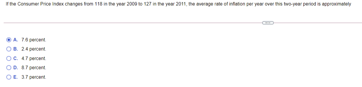 If the Consumer Price Index changes from 118 in the year 2009 to 127 in the year 2011, the average rate of inflation per year over this two-year period is approximately
O A. 7.6 percent.
О В. 2.4 рercent.
O C. 4.7 percent.
O D. 8.7 percent.
ОЕ. 3.7 регcent.
