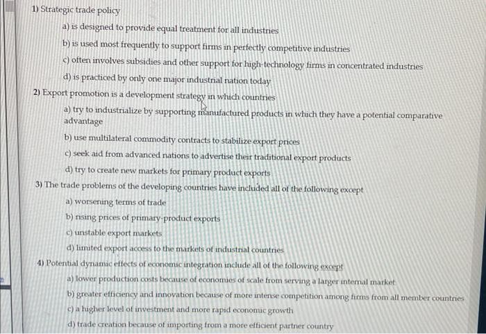 1) Strategic trade policy
a) is designed to provide equal treatment for all industries
b) is used most frequently to support firms in perfectly competitive industries
c) often involves subsidies and other support for high-technology firms in concentrated industries
d) is practiced by only one major industrial nation today
2) Export promotion is a development strategy in which countries
a) try to industrialize by supporting manufactured products in which they have a potential comparative
advantage
b) use multilateral commodity contracts to stabilize export prices
c) seek aid from advanced nations to advertise their traditional export products
d) try to create new markets for primary product exports
3) The trade problems of the developing countries have included all of the following except
a) worsening terms of trade
b) rising prices of primary-product exports
c) unstable export markets
d) limited export access to the markets of industrial countries
4) Potential dynamic effects of economic integration include all of the following except
a) lower production costs because of economies of scale from serving a larger intemal market
b) greater efficiency and innovation because of more intense competition among firms from all member countries
c) a higher level of investment and more rapid economic growth
d) trade creation because of importing from a more efficient partner country
