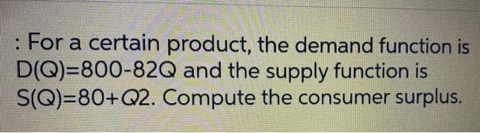 : For a certain product, the demand function is
D(Q)=800-82Q and the supply function is
S(Q)=80+Q2. Compute the consumer surplus.
