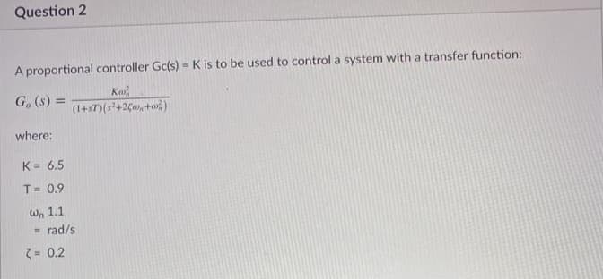 Question 2
A proportional controller Gc(s) = K is to be used to control a system with a transfer function:
G, (s) =
(1+s7)(s?+2C0, +o)
where:
K = 6.5
%3D
T= 0.9
Wn 1.1
rad/s
3 = 0.2
