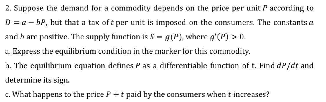 2. Suppose the demand for a commodity depends on the price per unit P according to
D = a – bP, but that a tax of t per unit is imposed on the consumers. The constants a
and b are positive. The supply function is S = g(P), where g'(P) > 0.
a. Express the equilibrium condition in the marker for this commodity.
b. The equilibrium equation defines P as a differentiable function of t. Find dP/dt and
determine its sign.
c. What happens to the price P +t paid by the consumers when t increases?
