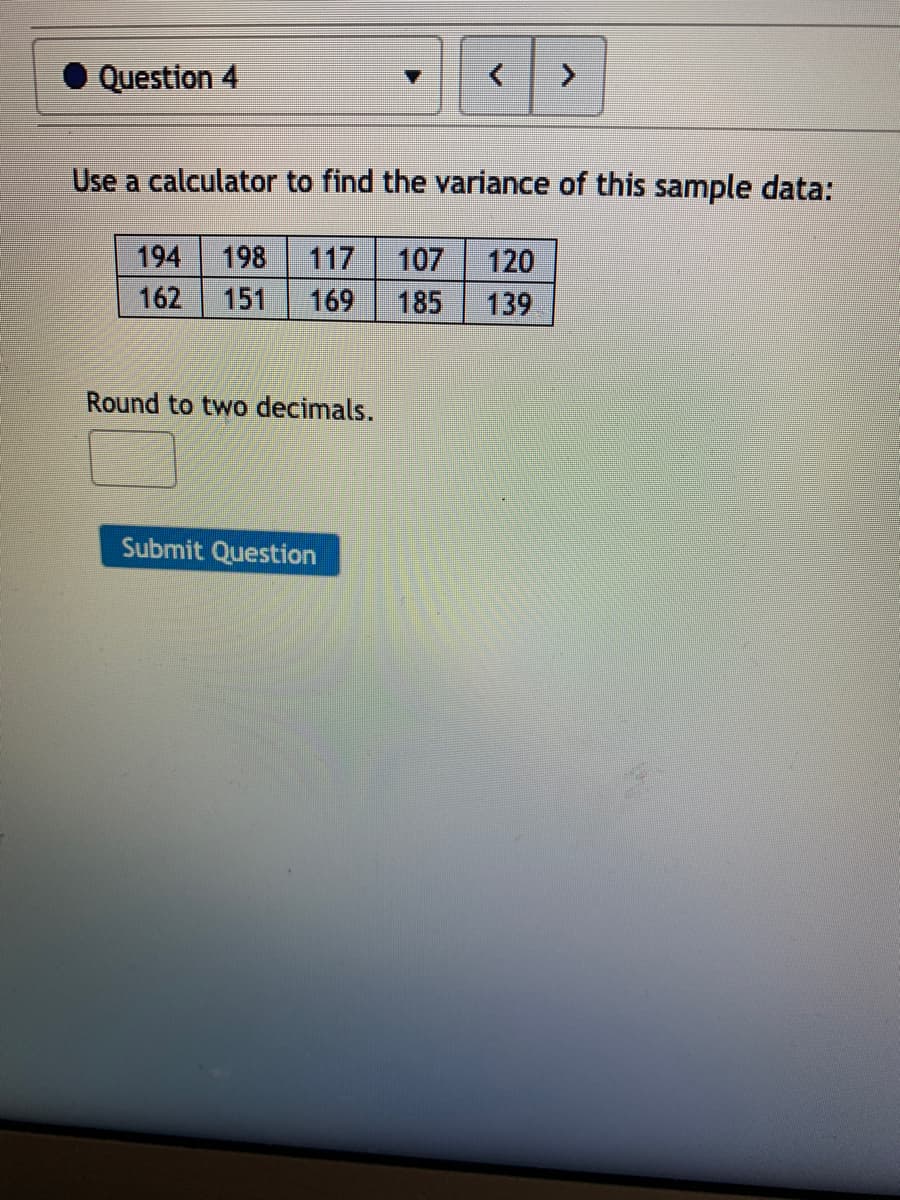 Question 4
Use a calculator to find the variance of this sample data:
194
198
117
107
120
162
151
169
185
139
Round to two decimals.
Submit Question
