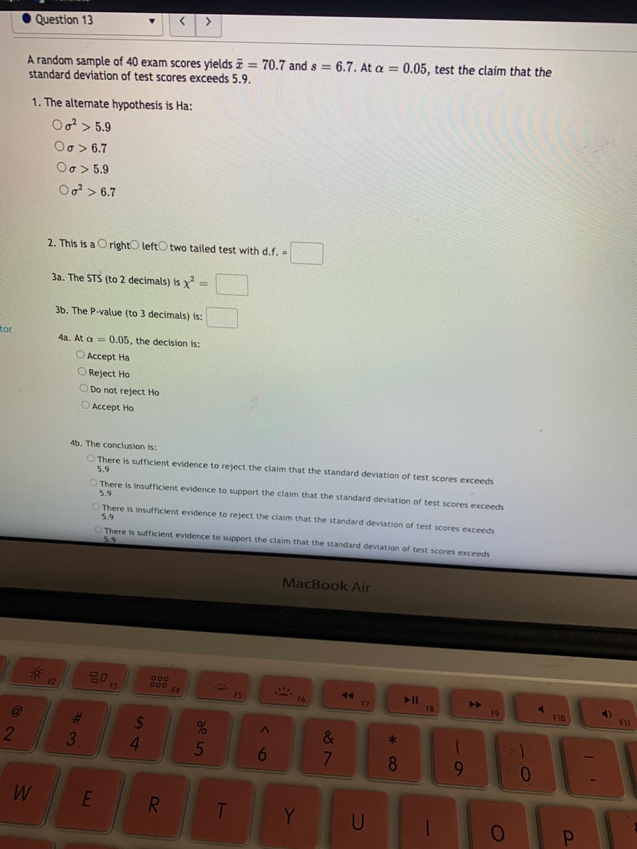 >
Question 13
A random sample of 40 exam scores yields = 70.7 and s = 6.7. At a = 0.05, test the claim that the
standard deviation of test scores exceeds 5.9.
1. The alternate hypothesis is Ha:
Oo?> 5.9
Oo> 6.7
Oo > 5.9
Oo?> 6.7
2. This is a O rightO leftO two tailed test with d.f. =
3a. The STS (to 2 decimals) is x =
3b. The P-value (to 3 decimals) is:
tor
4a. At a = 0.05, the decision is:
O Accept Ha
O Reject Ho
O Do not reject Ho
O Accept Ho
4b. The conclusion is:
O There is sufficient evidence to reject the claim that the standard deviation of test scores exceeds
5.9
O There is insufficient evidence to support the claim that the standard deviation of test scores exceeds
5.9
There is insufficient evidence to reject the claim that the standard deviation of test scores exceeds
5.9
OThere is sufficient evidence to support the claim that the standard deviation of test scores exceeds
5.9
MacBook Air
600
000 F4
>>
F9
F2
F3
F5
F6
F7
F8
F10
%23
2$
&
2
3.
4.
6
8
9-
E
R.
Y
