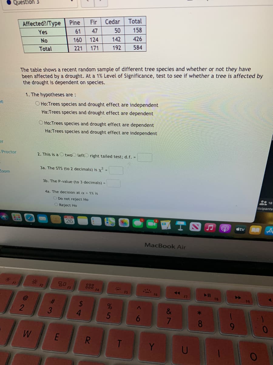 Question 3
Fir
Cedar
Total
Pine
Affected?/Type
158
61
47
50
Yes
160
124
142
426
No
221
171
192
584
Total
The table shows a recent random sample of different tree species and whether or not they have
been affected by a drought. At a 1% Level of Significance, test to see if whether a tree is affected by
the drought is dependent on species.
1. The hypotheses are :
He
O Ho:Trees species and drought effect are independent
Ha:Trees species and drought effect are dependent
O Ho:Trees species and drought effect are dependent
Ha:Trees species and drought effect are independent
er
Proctor
2. This is a
left right tailed test; d.f. =
two
3a. The STS (to 2 decimals) is x =
Zoom
3b. The P-value (to 3 decimals) =
4a. The decision at a - 1% is
• 18
O Do not reject Ho
ticipants
O Reject Ho
26
ttv
MacBook Air
F2
F3
F4
F7
F8
F9
@
%23
%24
4.
%
&
*
3
5
6
E
R
T
Y
61
