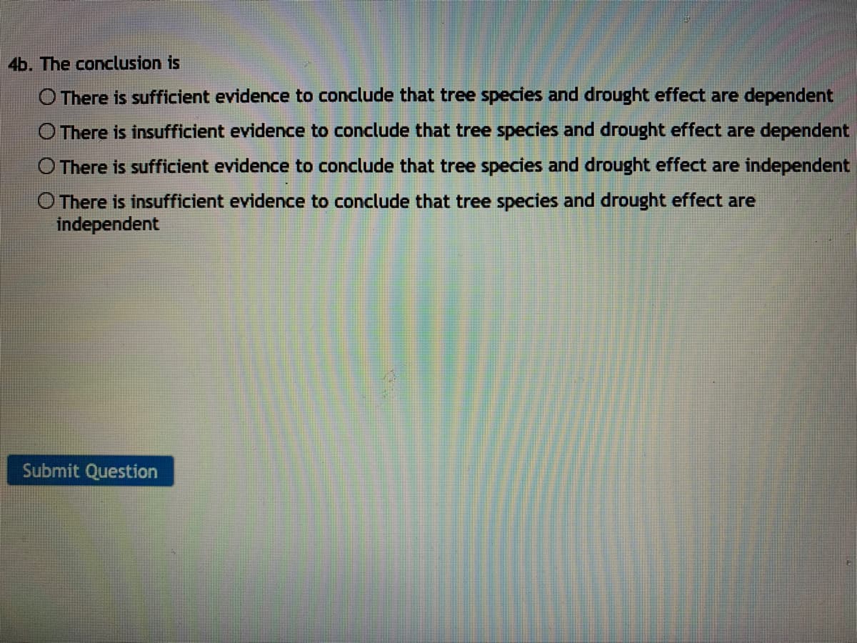 4b. The conclusion is
O There is sufficient evidence to conclude that tree species and drought effect are dependent
O There is insufficient evidence to conclude that tree species and drought effect are dependent
O There is sufficient evidence to conclude that tree species and drought effect are independent
There is insufficient evidence to conclude that tree species and drought effect are
independent
Submit Question
