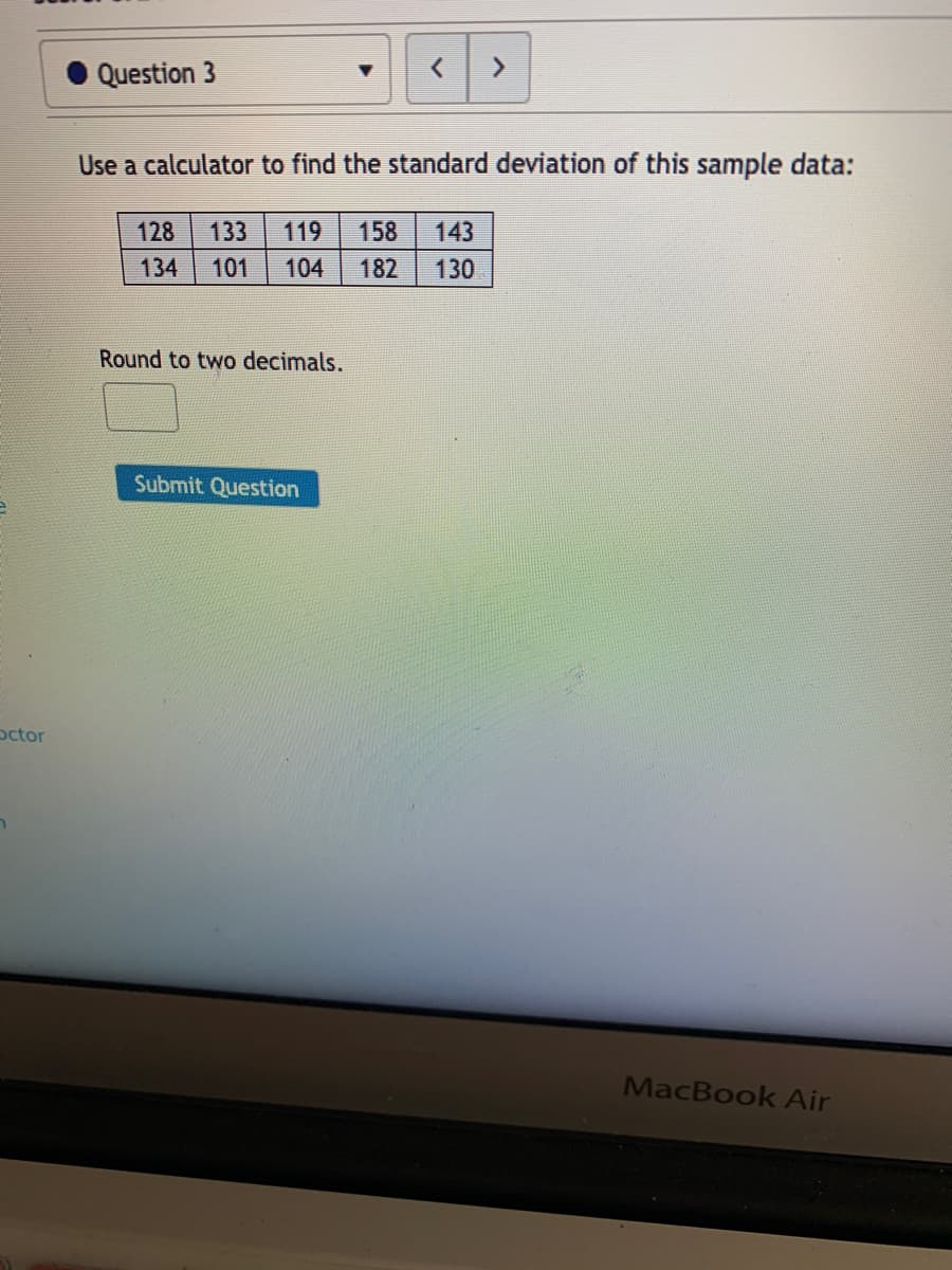 Question 3
Use a calculator to find the standard deviation of this sample data:
128
133
119
158
143
134
101
104
182
130
Round to two decimals.
Submit Question
octor
MacBook Air
