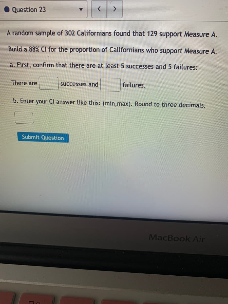 Question 23
<>
A random sample of 302 Californians found that 129 support Measure A.
Build a 88% Cl for the proportion of Californians who support Measure A.
a. First, confirm that there are at least 5 successes and 5 failures:
There are
successes and
failures.
b. Enter your Cl answer like this: (min,max). Round to three decimals.
Submit Question
MacBook Air
