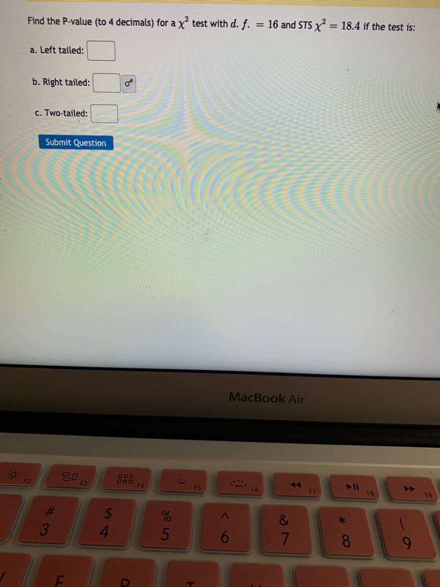 Find the P-value (to 4 decimals) for a x test with d. f. = 16 and STS x = 18.4 if the test is:
a. Left tailed:
b. Right tailed:
c. Two-tailed:
Submit Question
MacBook Air
80
F3
000
000
F2
F4
F5
F6
F7
F8
F9
3
4.
8
9.
5
144
LL
